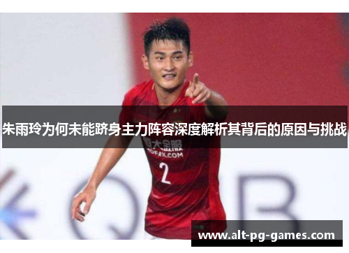 朱雨玲为何未能跻身主力阵容深度解析其背后的原因与挑战